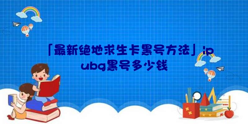 「最新绝地求生卡黑号方法」|pubg黑号多少钱